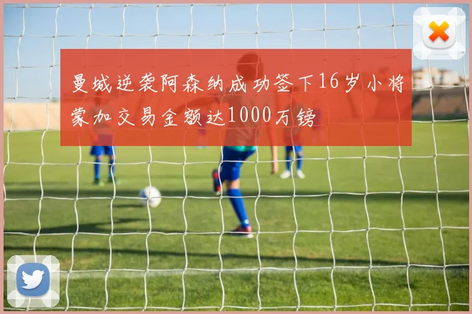 曼城逆袭阿森纳成功签下16岁小将蒙加交易金额达1000万镑