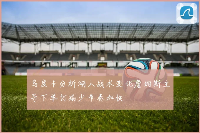 乌度卡分析湖人战术变化詹姆斯主导下单打减少节奏加快