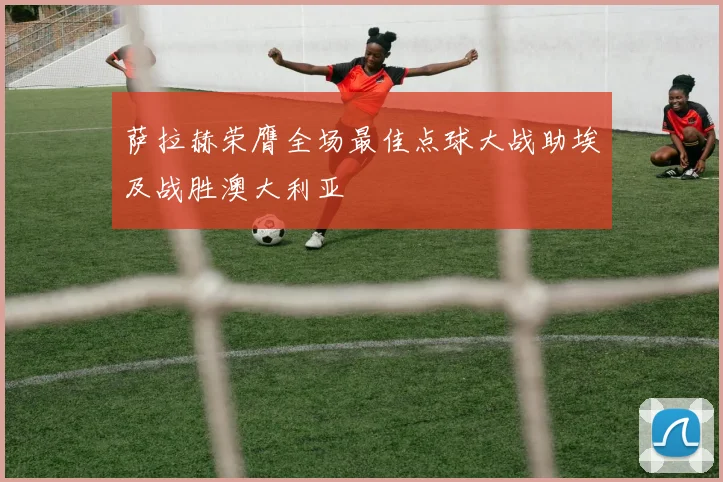 萨拉赫荣膺全场最佳点球大战助埃及战胜澳大利亚
