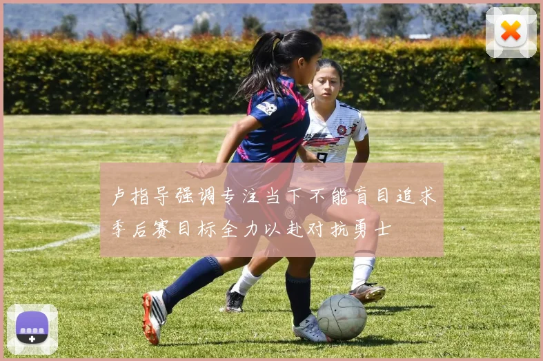 卢指导强调专注当下不能盲目追求季后赛目标全力以赴对抗勇士