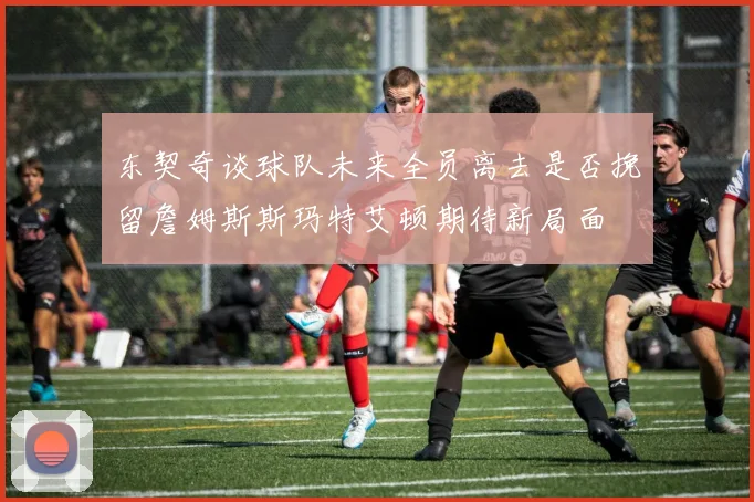 东契奇谈球队未来全员离去是否挽留詹姆斯斯玛特艾顿期待新局面