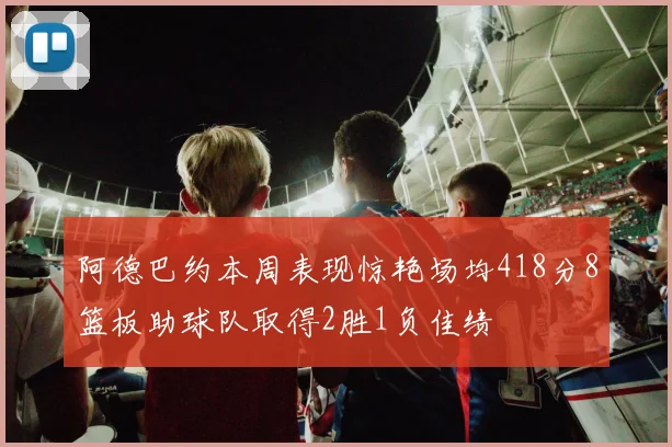 阿德巴约本周表现惊艳场均418分8篮板助球队取得2胜1负佳绩