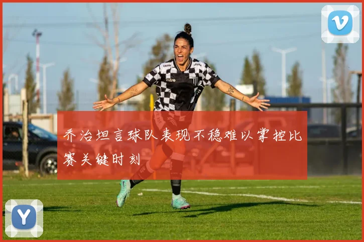 乔治坦言球队表现不稳难以掌控比赛关键时刻