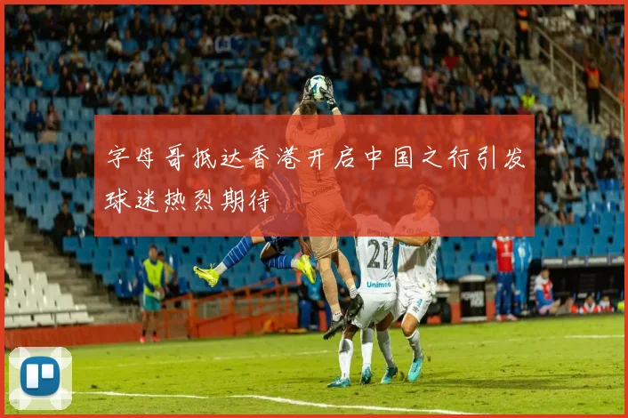 字母哥抵达香港开启中国之行引发球迷热烈期待