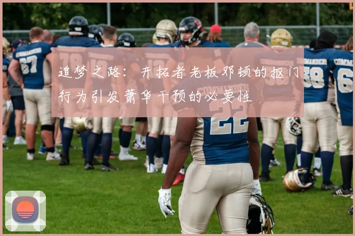 追梦之路：开拓者老板邓顿的抠门行为引发萧华干预的必要性