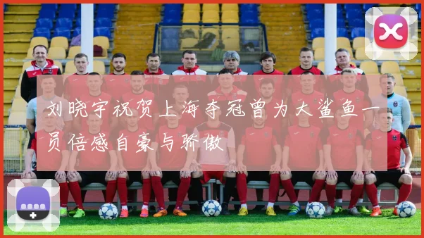 刘晓宇祝贺上海夺冠曾为大鲨鱼一员倍感自豪与骄傲