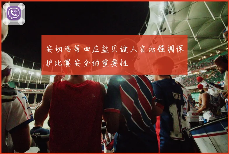 安切洛蒂回应盐贝健人言论强调保护比赛安全的重要性