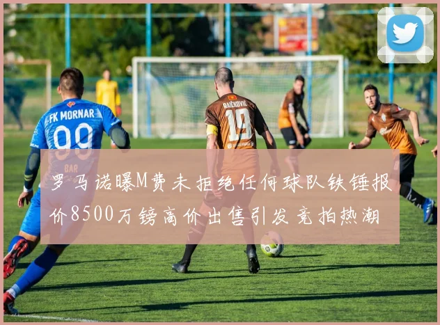 罗马诺曝M费未拒绝任何球队铁锤报价8500万镑高价出售引发竞拍热潮