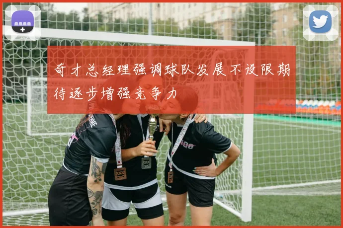 奇才总经理强调球队发展不设限期待逐步增强竞争力