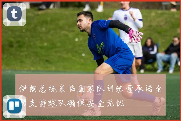 伊朗总统亲临国家队训练营承诺全力支持球队确保安全无忧