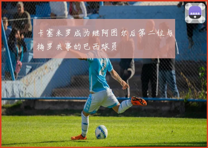 卡塞米罗成为继阿图尔后第二位与梅罗共事的巴西球员