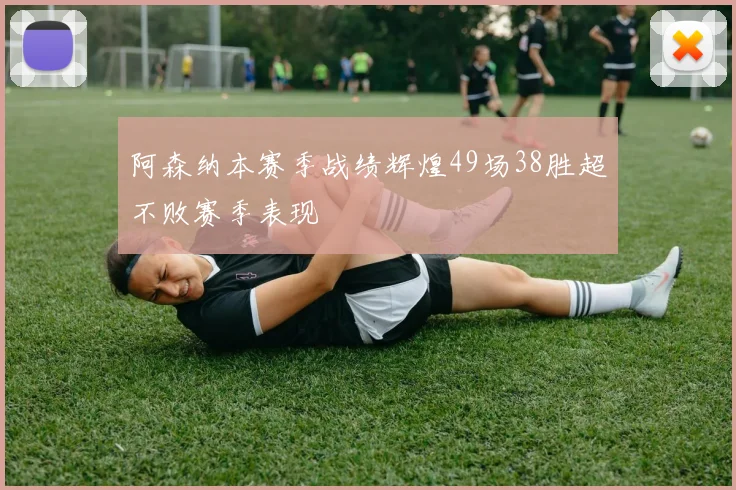 阿森纳本赛季战绩辉煌49场38胜超不败赛季表现