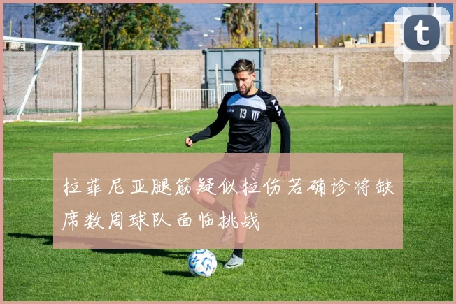 拉菲尼亚腿筋疑似拉伤若确诊将缺席数周球队面临挑战