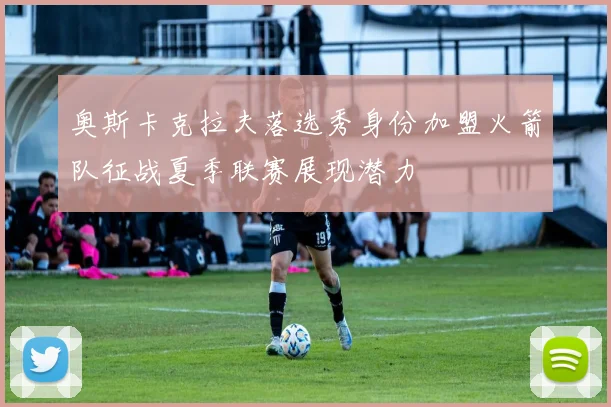 奥斯卡克拉夫落选秀身份加盟火箭队征战夏季联赛展现潜力